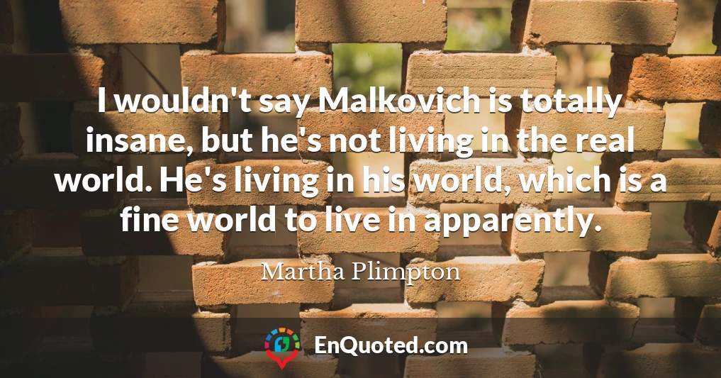 I wouldn't say Malkovich is totally insane, but he's not living in the real world. He's living in his world, which is a fine world to live in apparently.