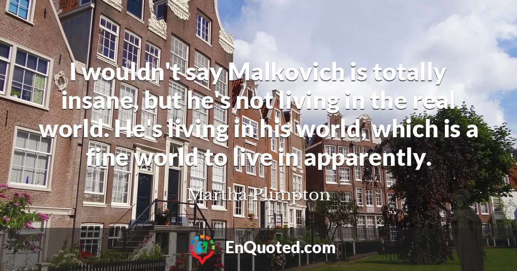 I wouldn't say Malkovich is totally insane, but he's not living in the real world. He's living in his world, which is a fine world to live in apparently.