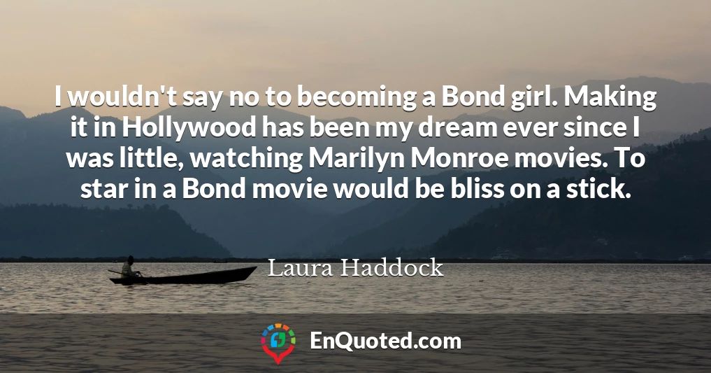 I wouldn't say no to becoming a Bond girl. Making it in Hollywood has been my dream ever since I was little, watching Marilyn Monroe movies. To star in a Bond movie would be bliss on a stick.