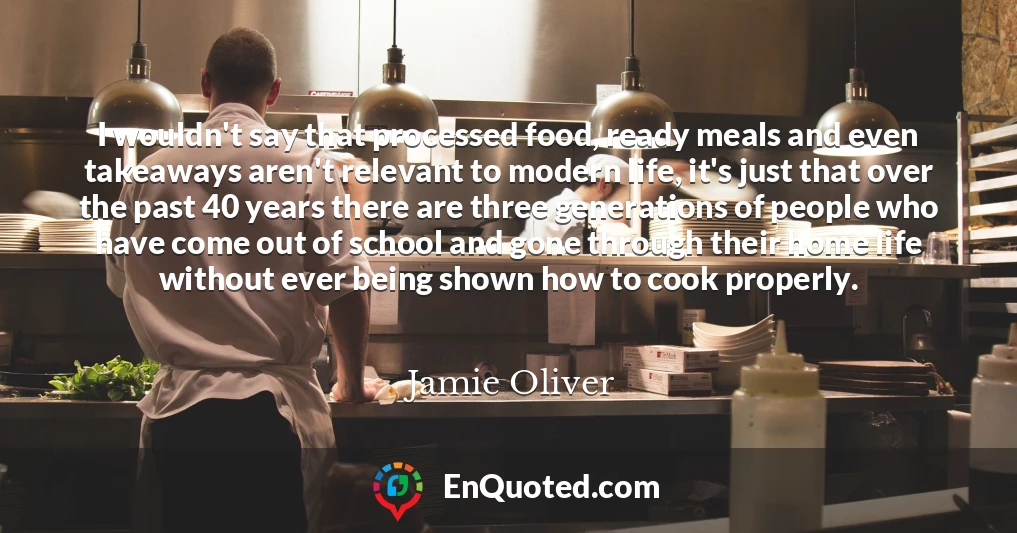 I wouldn't say that processed food, ready meals and even takeaways aren't relevant to modern life, it's just that over the past 40 years there are three generations of people who have come out of school and gone through their home life without ever being shown how to cook properly.