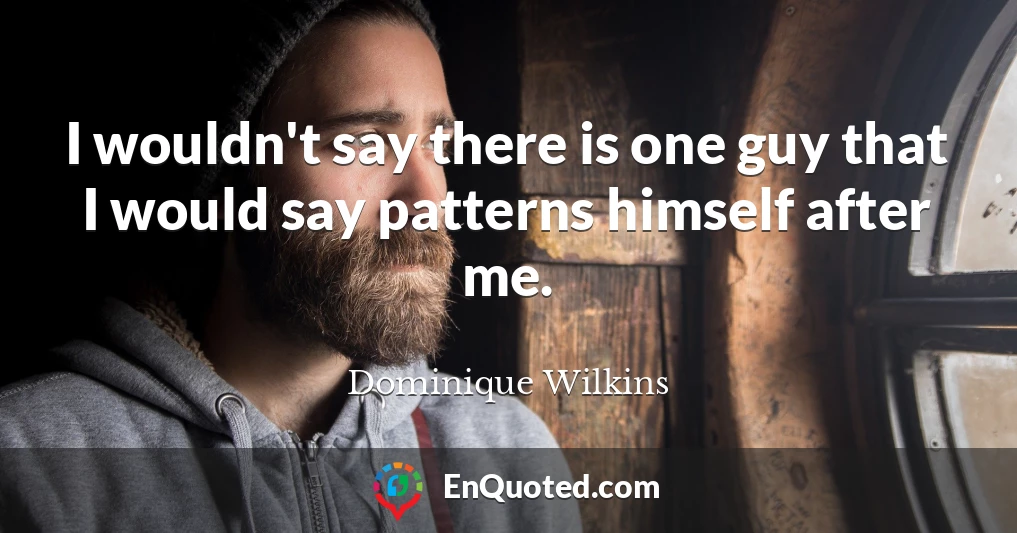 I wouldn't say there is one guy that I would say patterns himself after me.