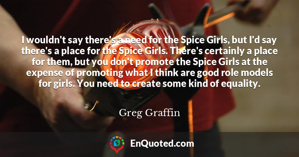 I wouldn't say there's a need for the Spice Girls, but I'd say there's a place for the Spice Girls. There's certainly a place for them, but you don't promote the Spice Girls at the expense of promoting what I think are good role models for girls. You need to create some kind of equality.
