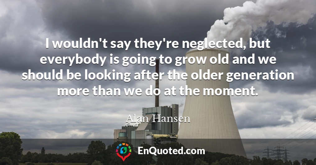 I wouldn't say they're neglected, but everybody is going to grow old and we should be looking after the older generation more than we do at the moment.