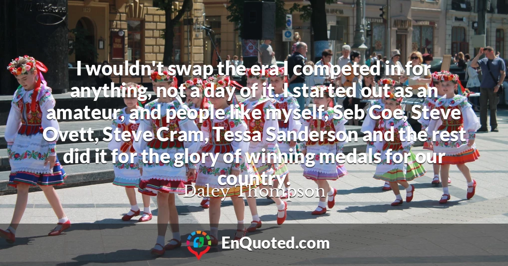 I wouldn't swap the era I competed in for anything, not a day of it. I started out as an amateur, and people like myself, Seb Coe, Steve Ovett, Steve Cram, Tessa Sanderson and the rest did it for the glory of winning medals for our country.