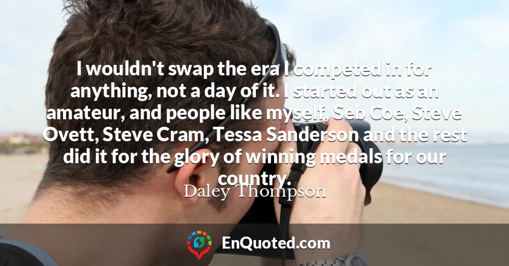 I wouldn't swap the era I competed in for anything, not a day of it. I started out as an amateur, and people like myself, Seb Coe, Steve Ovett, Steve Cram, Tessa Sanderson and the rest did it for the glory of winning medals for our country.