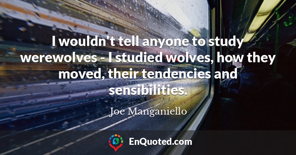 I wouldn't tell anyone to study werewolves - I studied wolves, how they moved, their tendencies and sensibilities.