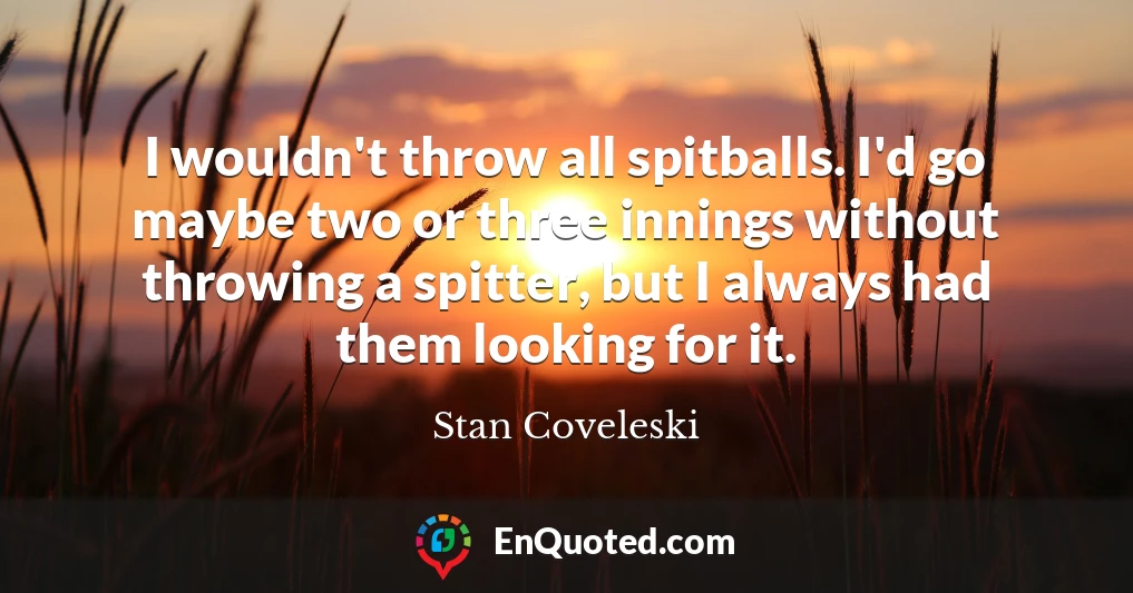 I wouldn't throw all spitballs. I'd go maybe two or three innings without throwing a spitter, but I always had them looking for it.