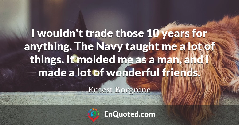 I wouldn't trade those 10 years for anything. The Navy taught me a lot of things. It molded me as a man, and I made a lot of wonderful friends.