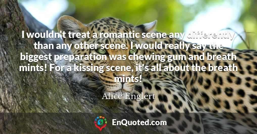 I wouldn't treat a romantic scene any differently than any other scene. I would really say the biggest preparation was chewing gum and breath mints! For a kissing scene, it's all about the breath mints!