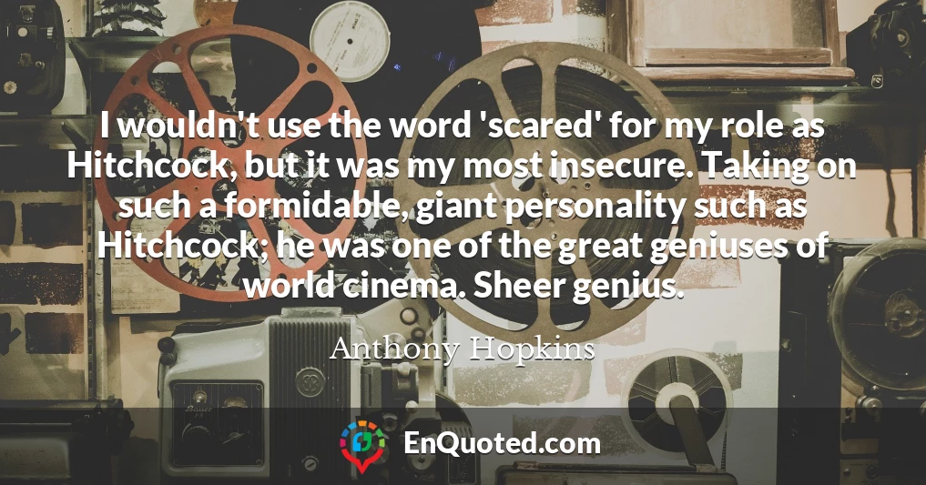 I wouldn't use the word 'scared' for my role as Hitchcock, but it was my most insecure. Taking on such a formidable, giant personality such as Hitchcock; he was one of the great geniuses of world cinema. Sheer genius.