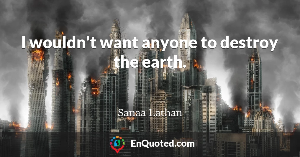 I wouldn't want anyone to destroy the earth.