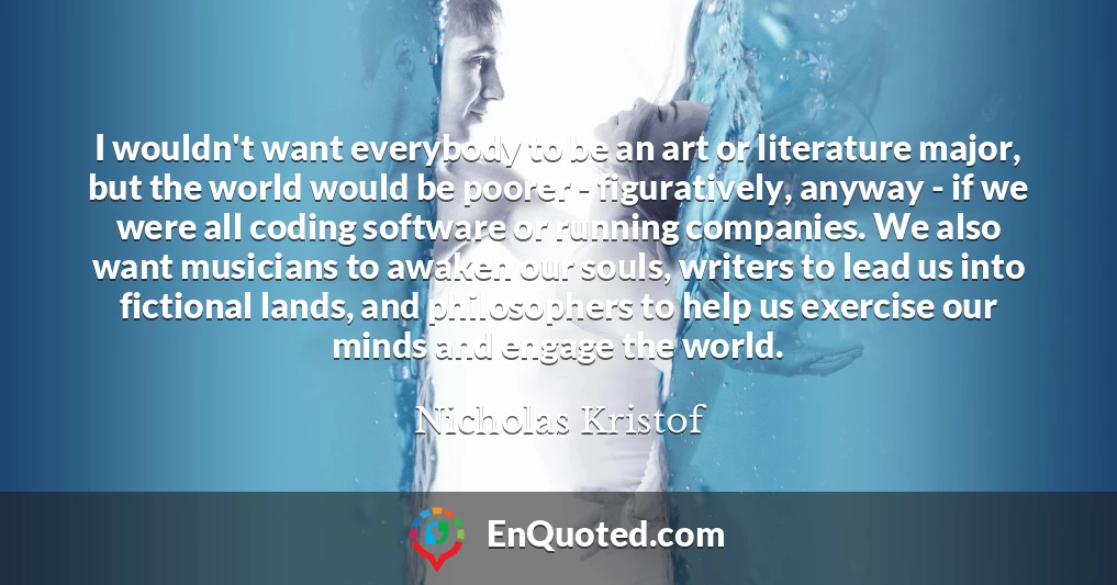 I wouldn't want everybody to be an art or literature major, but the world would be poorer - figuratively, anyway - if we were all coding software or running companies. We also want musicians to awaken our souls, writers to lead us into fictional lands, and philosophers to help us exercise our minds and engage the world.