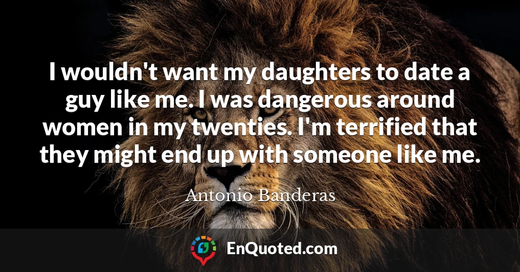 I wouldn't want my daughters to date a guy like me. I was dangerous around women in my twenties. I'm terrified that they might end up with someone like me.