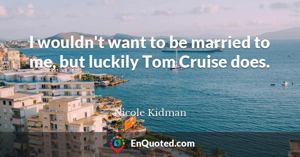 I wouldn't want to be married to me, but luckily Tom Cruise does.