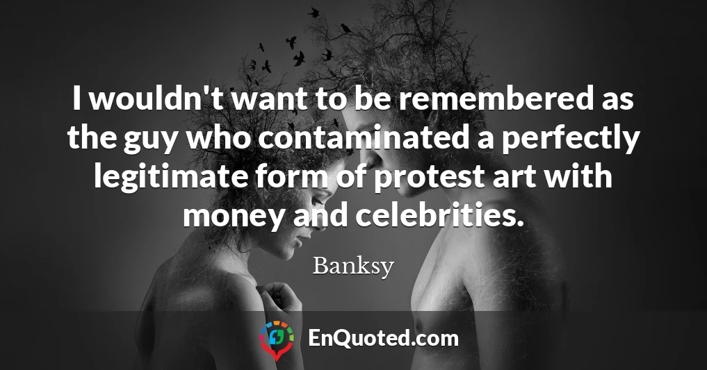I wouldn't want to be remembered as the guy who contaminated a perfectly legitimate form of protest art with money and celebrities.