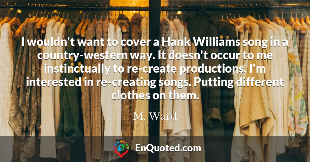 I wouldn't want to cover a Hank Williams song in a country-western way. It doesn't occur to me instinctually to re-create productions. I'm interested in re-creating songs. Putting different clothes on them.