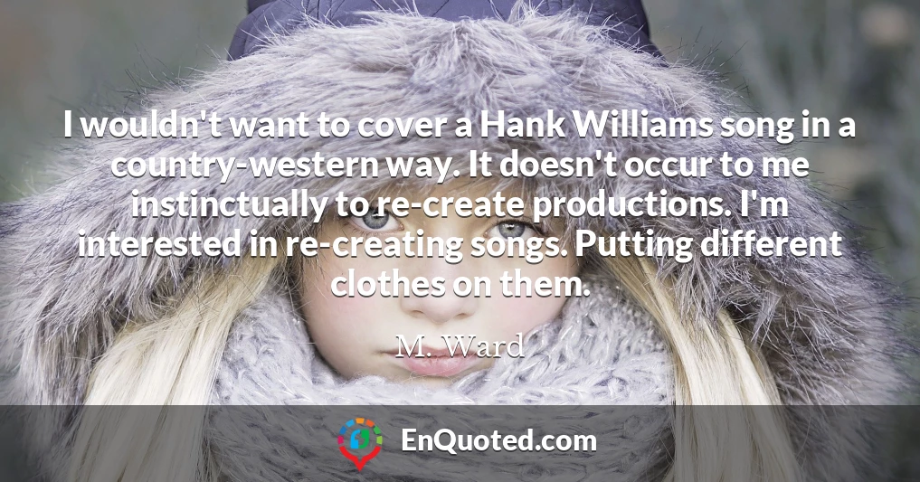 I wouldn't want to cover a Hank Williams song in a country-western way. It doesn't occur to me instinctually to re-create productions. I'm interested in re-creating songs. Putting different clothes on them.