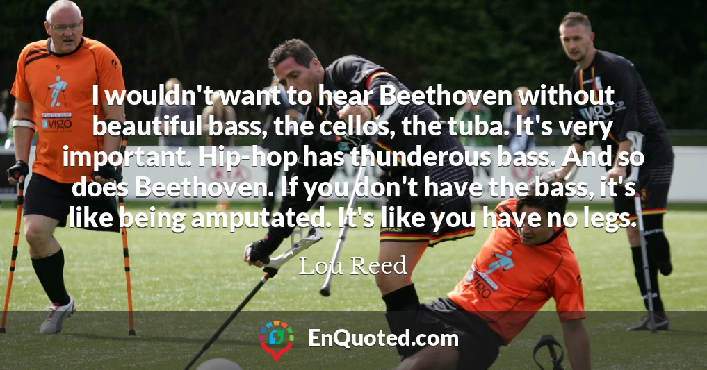 I wouldn't want to hear Beethoven without beautiful bass, the cellos, the tuba. It's very important. Hip-hop has thunderous bass. And so does Beethoven. If you don't have the bass, it's like being amputated. It's like you have no legs.