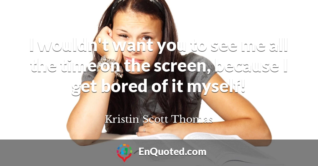 I wouldn't want you to see me all the time on the screen, because I get bored of it myself!