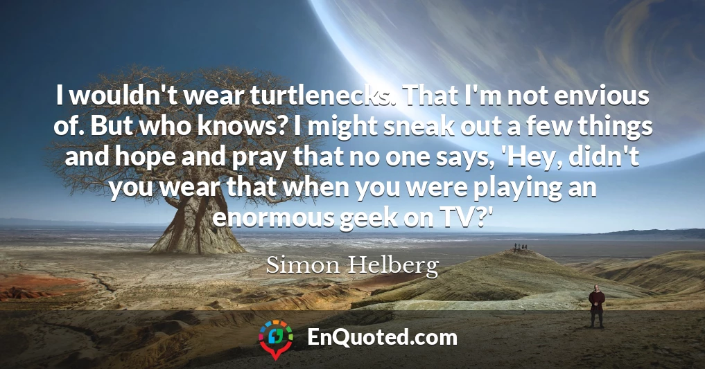 I wouldn't wear turtlenecks. That I'm not envious of. But who knows? I might sneak out a few things and hope and pray that no one says, 'Hey, didn't you wear that when you were playing an enormous geek on TV?'