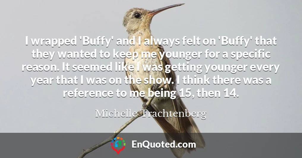 I wrapped 'Buffy' and I always felt on 'Buffy' that they wanted to keep me younger for a specific reason. It seemed like I was getting younger every year that I was on the show. I think there was a reference to me being 15, then 14.