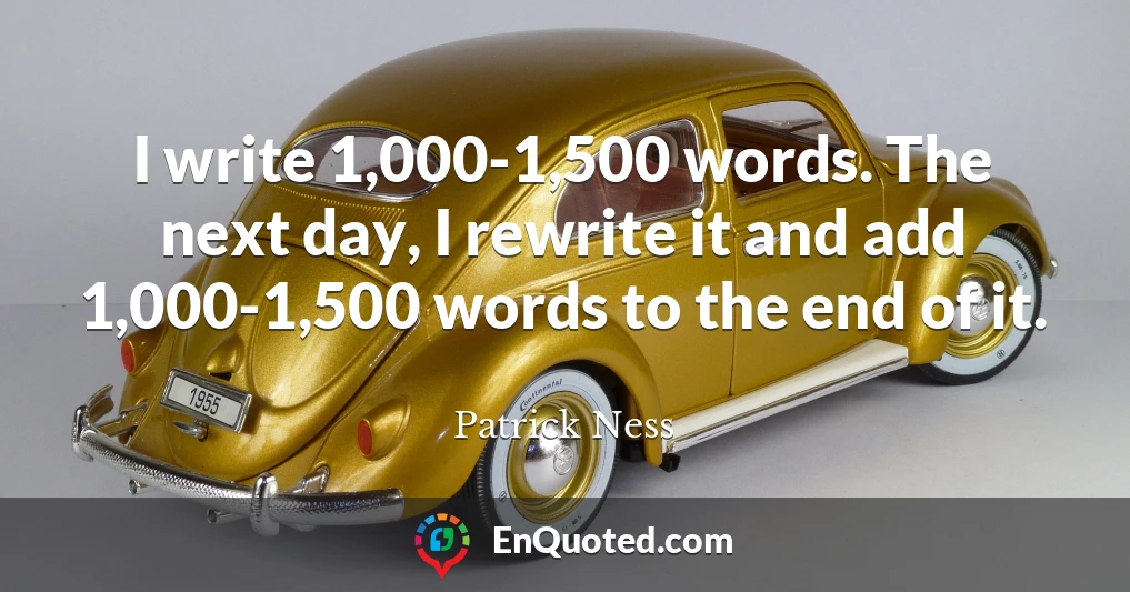 I write 1,000-1,500 words. The next day, I rewrite it and add 1,000-1,500 words to the end of it.