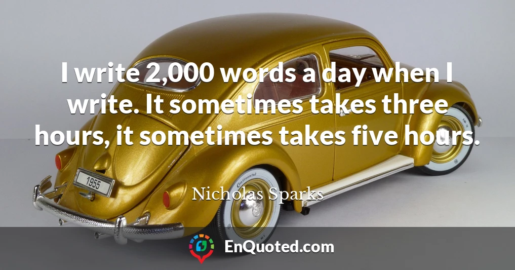 I write 2,000 words a day when I write. It sometimes takes three hours, it sometimes takes five hours.
