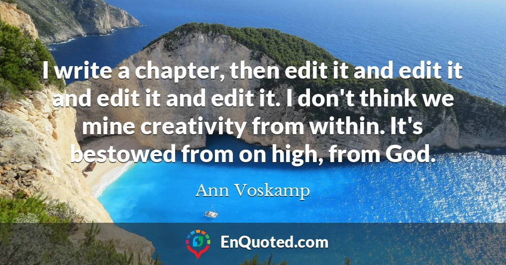 I write a chapter, then edit it and edit it and edit it and edit it. I don't think we mine creativity from within. It's bestowed from on high, from God.