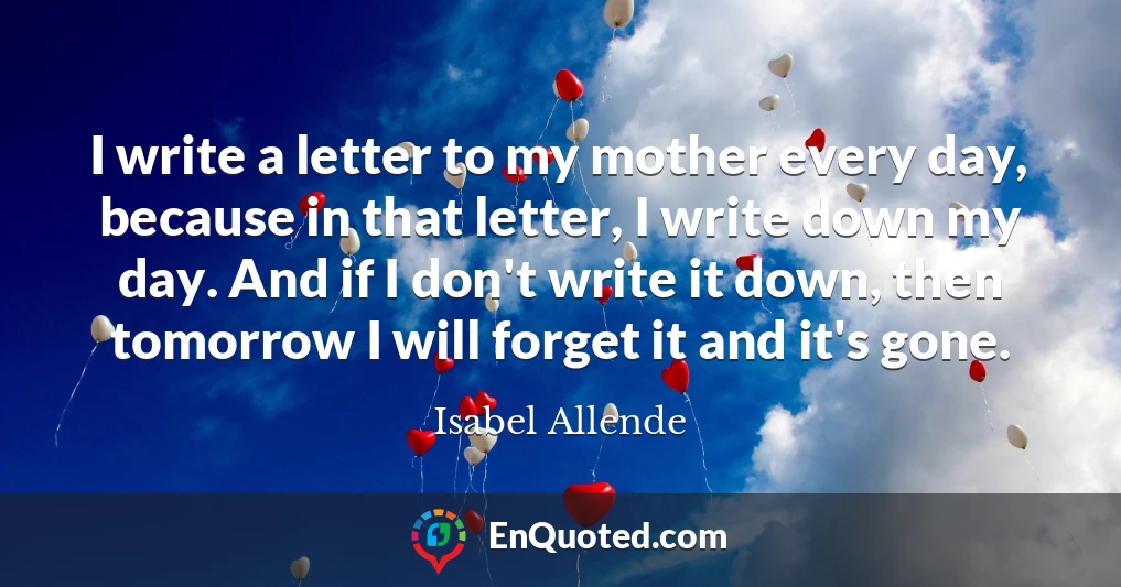 I write a letter to my mother every day, because in that letter, I write down my day. And if I don't write it down, then tomorrow I will forget it and it's gone.