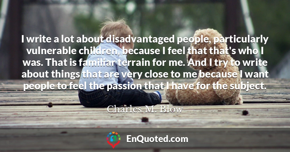 I write a lot about disadvantaged people, particularly vulnerable children, because I feel that that's who I was. That is familiar terrain for me. And I try to write about things that are very close to me because I want people to feel the passion that I have for the subject.