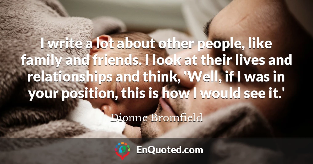 I write a lot about other people, like family and friends. I look at their lives and relationships and think, 'Well, if I was in your position, this is how I would see it.'