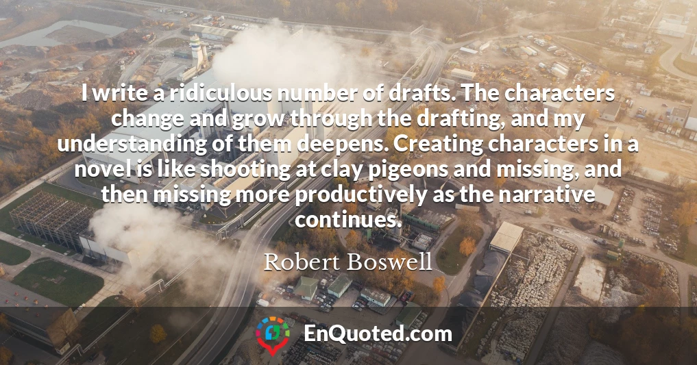 I write a ridiculous number of drafts. The characters change and grow through the drafting, and my understanding of them deepens. Creating characters in a novel is like shooting at clay pigeons and missing, and then missing more productively as the narrative continues.