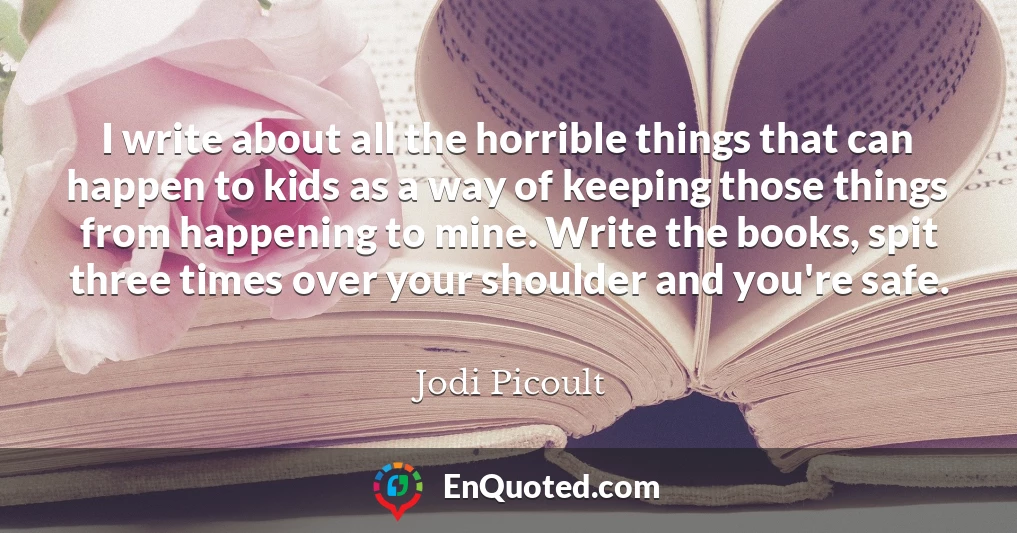 I write about all the horrible things that can happen to kids as a way of keeping those things from happening to mine. Write the books, spit three times over your shoulder and you're safe.