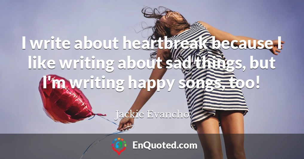 I write about heartbreak because I like writing about sad things, but I'm writing happy songs, too!