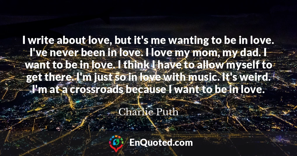 I write about love, but it's me wanting to be in love. I've never been in love. I love my mom, my dad. I want to be in love. I think I have to allow myself to get there. I'm just so in love with music. It's weird. I'm at a crossroads because I want to be in love.