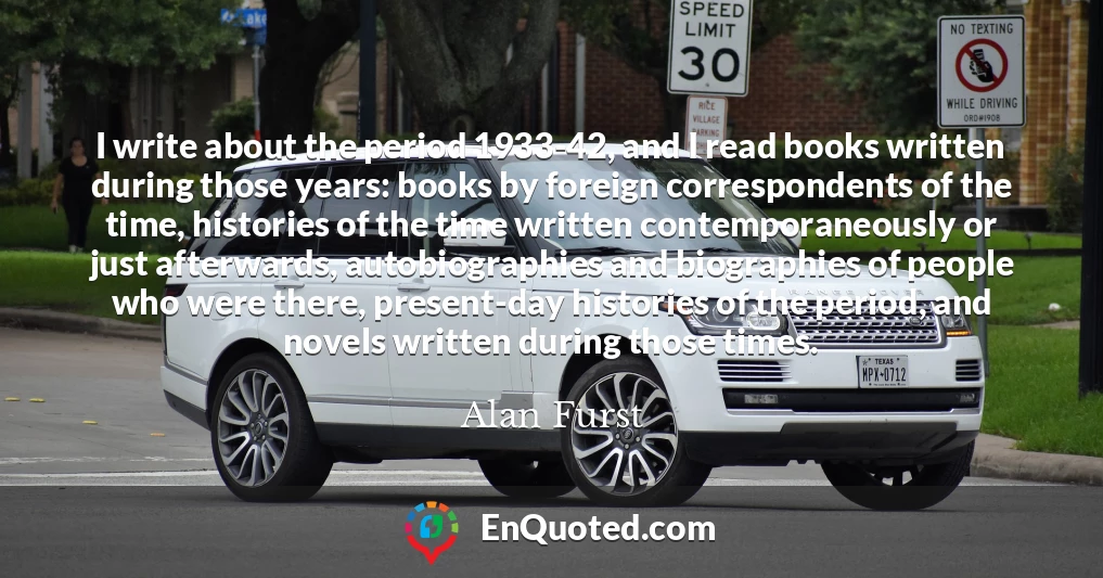 I write about the period 1933-42, and I read books written during those years: books by foreign correspondents of the time, histories of the time written contemporaneously or just afterwards, autobiographies and biographies of people who were there, present-day histories of the period, and novels written during those times.