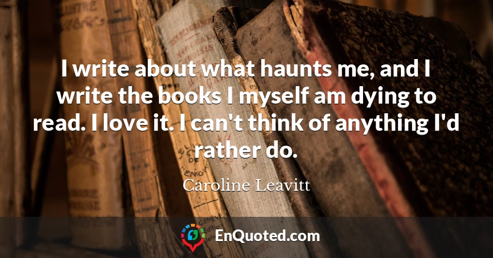 I write about what haunts me, and I write the books I myself am dying to read. I love it. I can't think of anything I'd rather do.