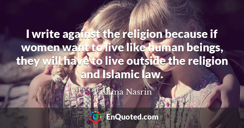 I write against the religion because if women want to live like human beings, they will have to live outside the religion and Islamic law.