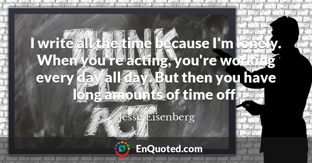 I write all the time because I'm lonely. When you're acting, you're working every day all day. But then you have long amounts of time off.