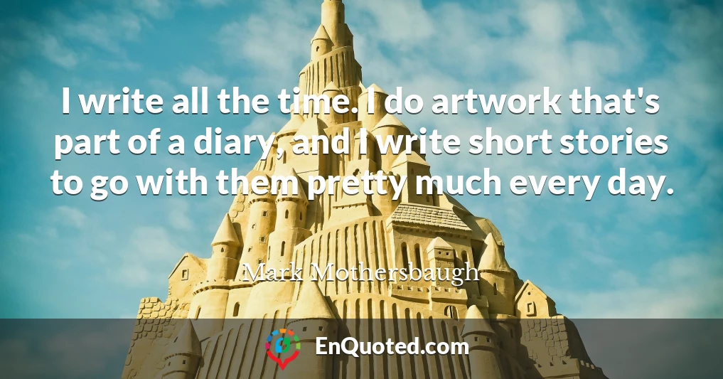 I write all the time. I do artwork that's part of a diary, and I write short stories to go with them pretty much every day.