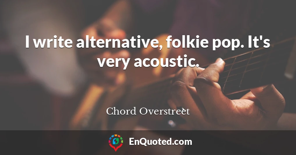 I write alternative, folkie pop. It's very acoustic.