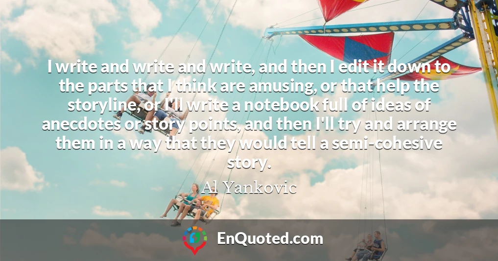 I write and write and write, and then I edit it down to the parts that I think are amusing, or that help the storyline, or I'll write a notebook full of ideas of anecdotes or story points, and then I'll try and arrange them in a way that they would tell a semi-cohesive story.