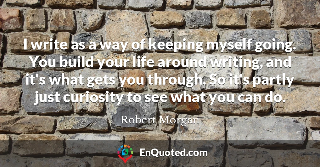 I write as a way of keeping myself going. You build your life around writing, and it's what gets you through. So it's partly just curiosity to see what you can do.