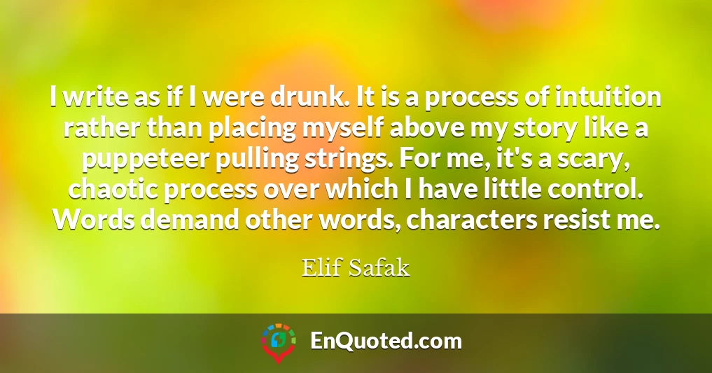 I write as if I were drunk. It is a process of intuition rather than placing myself above my story like a puppeteer pulling strings. For me, it's a scary, chaotic process over which I have little control. Words demand other words, characters resist me.