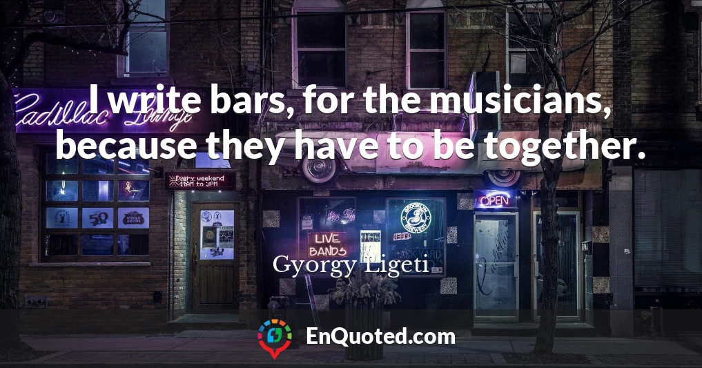 I write bars, for the musicians, because they have to be together.