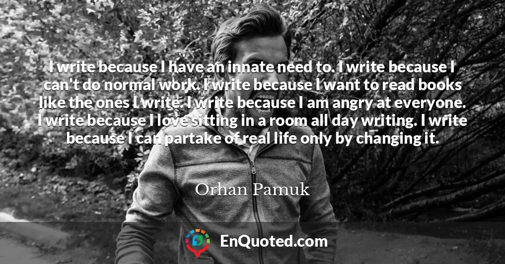I write because I have an innate need to. I write because I can't do normal work. I write because I want to read books like the ones I write. I write because I am angry at everyone. I write because I love sitting in a room all day writing. I write because I can partake of real life only by changing it.