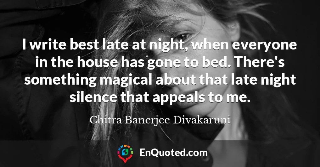 I write best late at night, when everyone in the house has gone to bed. There's something magical about that late night silence that appeals to me.