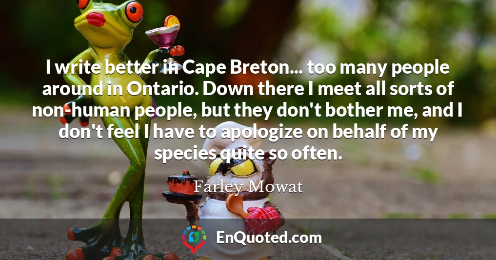 I write better in Cape Breton... too many people around in Ontario. Down there I meet all sorts of non-human people, but they don't bother me, and I don't feel I have to apologize on behalf of my species quite so often.