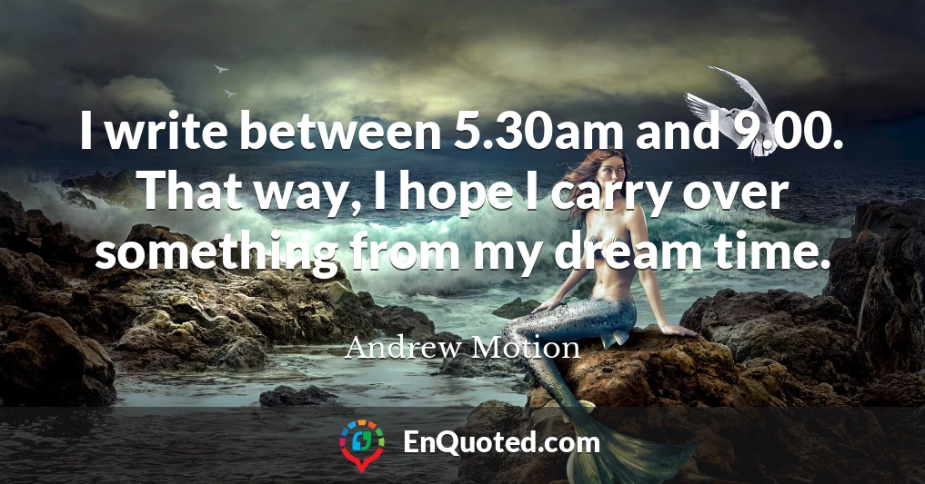 I write between 5.30am and 9.00. That way, I hope I carry over something from my dream time.