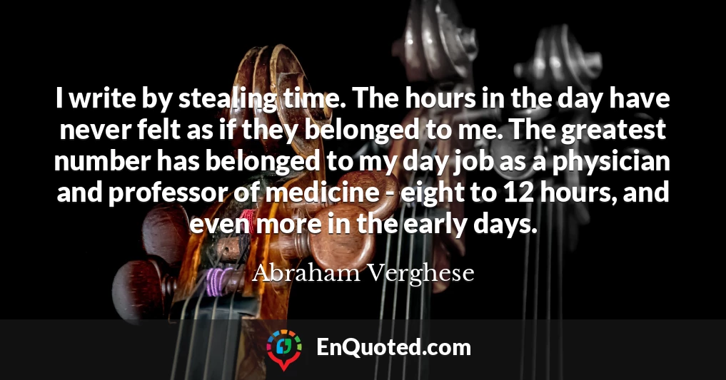 I write by stealing time. The hours in the day have never felt as if they belonged to me. The greatest number has belonged to my day job as a physician and professor of medicine - eight to 12 hours, and even more in the early days.